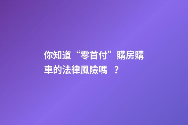 你知道“零首付”購房購車的法律風險嗎？